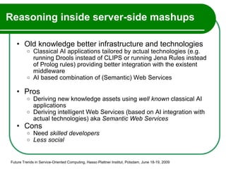 Reasoning inside server-side mashups Old knowledge better infrastructure and technologies Classical AI applications tailored by actual technologies (e.g. running Drools instead of CLIPS or running Jena Rules instead of Prolog rules) providing better integration with the existent middleware  AI based combination of (Semantic) Web Services Pros Deriving new knowledge assets using  well known  classical AI applications Deriving intelligent Web Services (based on AI integration with actual technologies) aka  Semantic Web Services Cons Need  skilled developers Less social Future Trends in Service-Oriented Computing, Hasso Plattner Institut, Potsdam, June 18-19, 2009 