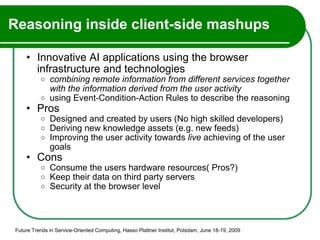 Reasoning inside client-side mashups Innovative AI applications using the browser infrastructure and technologies combining remote information from different services together with the information derived from the user activity using Event-Condition-Action Rules to describe the reasoning Pros Designed and created by users (No high skilled developers) Deriving new knowledge assets (e.g. new feeds) Improving the user activity towards  live  achieving of the user goals Cons Consume the users hardware resources( Pros?) Keep their data on third party servers Security at the browser level Future Trends in Service-Oriented Computing, Hasso Plattner Institut, Potsdam, June 18-19, 2009 