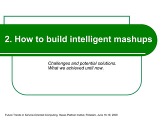 2. How to build intelligent mashups Challenges and potential solutions. What we achieved until now. Future Trends in Service-Oriented Computing, Hasso Plattner Institut, Potsdam, June 18-19, 2009 