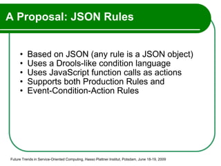 A Proposal: JSON Rules Based on JSON (any rule is a JSON object) Uses a Drools-like condition language Uses JavaScript function calls as actions Supports both Production Rules and Event-Condition-Action Rules Future Trends in Service-Oriented Computing, Hasso Plattner Institut, Potsdam, June 18-19, 2009 