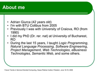 About me Adrian Giurca (42 years old) I'm with BTU Cottbus from 2005  Previously I was with University of Craiova, RO (from 1990) I did my PhD (Dr. rer. nat) at University of Bucharest, RO  During the last 15 years, I taught  Logic Programming ,  Natural Language Processing,   Software Engineering ,  Project Management ,  Web Technologies ,  eBusiness Technologies ,  Semantic Web , and some others. Future Trends in Service-Oriented Computing, Hasso Plattner Institut, Potsdam, June 18-19, 2009 