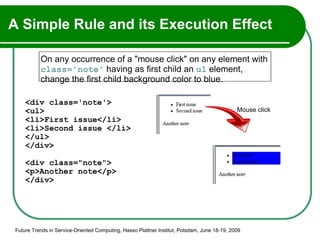 A Simple Rule and its Execution Effect <div class='note'> <ul> <li>First issue</li> <li>Second issue </li> </ul> </div> <div class="note"> <p>Another note</p> </div> Future Trends in Service-Oriented Computing, Hasso Plattner Institut, Potsdam, June 18-19, 2009 On any occurrence of a "mouse click" on any element with  class='note'  having as first child an  ul  element, change the first child background color to blue. Mouse click 
