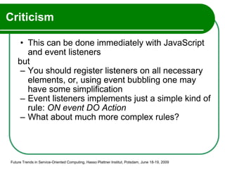 Criticism This can be done immediately with JavaScript and event listeners but You should register listeners on all necessary elements, or, using event bubbling one may have some simplification Event listeners implements just a simple kind of rule:  ON event DO Action What about much more complex rules? Future Trends in Service-Oriented Computing, Hasso Plattner Institut, Potsdam, June 18-19, 2009 
