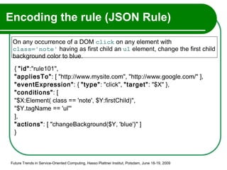 Encoding the rule (JSON Rule) {  "id" :"rule101",  "appliesTo" : [ "http://www.mysite.com", "http://www.google.com/" ], "eventExpression" : {  "type" : "click",  "target" : "$X" },  "conditions" : [  "$X:Element( class == 'note', $Y:firstChild)",  "$Y.tagName == 'ul'" ],  "actions" : [ "changeBackground($Y, 'blue')" ]  }   Future Trends in Service-Oriented Computing, Hasso Plattner Institut, Potsdam, June 18-19, 2009 On any occurrence of a DOM  click  on any element with  class='note'  having as first child an  ul  element, change the first child background color to blue.  