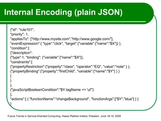 Internal Encoding (plain JSON) {"id": "rule101", "priority": 1, "appliesTo": ["http://www.mysite.com","http://www.google.com/"], "eventExpression":{ "type":"click", "target":{"variable":{"name":"$X"}} }, "condition":[ {"description": {"type":1, "binding": {"variable":{"name":"$X"}}, "constraints":[ {"propertyRestriction":{"property":"class", "operator":"EQ", "value":"note" } }, {"propertyBinding":{"property":"firstChild", "variable":{"name":"$Y"} } }  ] } }, {"javaScriptBooleanCondition":"$Y.tagName == 'ul'"} ], "actions":[ { "functionName":"changeBackground", "functionArgs":["$Y","blue"] } ] } Future Trends in Service-Oriented Computing, Hasso Plattner Institut, Potsdam, June 18-19, 2009 
