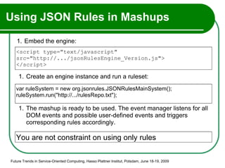 Using JSON Rules in Mashups  Embed the engine: Future Trends in Service-Oriented Computing, Hasso Plattner Institut, Potsdam, June 18-19, 2009 Create an engine instance and run a ruleset: <script type="text/javascript"  src="http://.../jsonRulesEngine_Version.js"> </script> var ruleSystem = new org.jsonrules.JSONRulesMainSystem(); ruleSystem.run("http://.../rulesRepo.txt"); The mashup is ready to be used. The event manager listens for all DOM events and possible user-defined events and triggers corresponding rules accordingly. You are not constraint on using only rules 