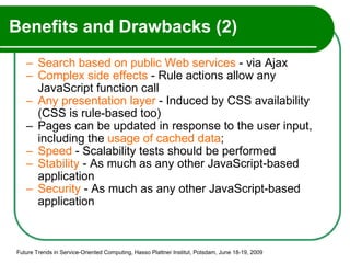 Benefits and Drawbacks (2) Search based on public Web services  - via Ajax Complex side effects  - Rule actions allow any JavaScript function call Any presentation layer  - Induced by CSS availability (CSS is rule-based too) Pages can be updated in response to the user input, including the  usage of cached data ; Speed  - Scalability tests should be performed  Stability  - As much as any other JavaScript-based application Security  - As much as any other JavaScript-based application Future Trends in Service-Oriented Computing, Hasso Plattner Institut, Potsdam, June 18-19, 2009 