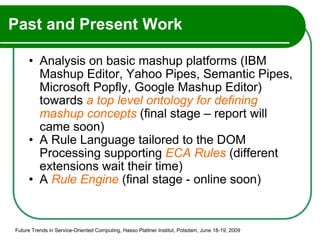 Past and Present Work Analysis on basic mashup platforms (IBM Mashup Editor, Yahoo Pipes, Semantic Pipes, Microsoft Popfly, Google Mashup Editor) towards  a top level ontology for defining mashup concepts  (final stage – report will came soon) A Rule Language tailored to the DOM Processing supporting  ECA Rules  (different extensions wait their time) A  Rule Engine  (final stage - online soon) Future Trends in Service-Oriented Computing, Hasso Plattner Institut, Potsdam, June 18-19, 2009 