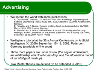 Advertising We spread the world with some publications A. Giurca and E. Pascalau.  JSON Rules , Proc. of 4 th  Knowledge Engineering and Software Engineering, (KESE 2008), at KI 2008, September 23, 2008, Kaiserlautern, Germany. E. Pascalau and A. Giurca.  Towards enabling SaaS for Business Rules.  ISM'2009, March 23-24, 2009, Leipzig, Germany. E. Pascalau and A. Giurca.  A Rule-Based Approach of Creating and Executing Mashups , 9 th  IFIP Conference on e-Business, e-Services, and e-Society (I3E 2009), September 23-25, 2009, Nancy, France. We'll give a tutorial at the 32 nd  Annual Conference on Artificial Intelligence (KI 2009) September 15–18, 2009, Paderborn, Germany (available online soon) Three more papers are under review ( the engine architecture ,  the relationship with cloud computing , and  the   information model of an intelligent mashup ) Two Master theses are defined (to be defended in 2010) Future Trends in Service-Oriented Computing, Hasso Plattner Institut, Potsdam, June 18-19, 2009 