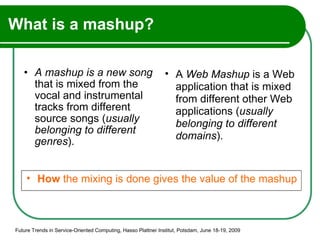 What is a mashup? A mashup is a new song  that is mixed from the vocal and instrumental tracks from different source songs ( usually belonging to different genres ). Future Trends in Service-Oriented Computing, Hasso Plattner Institut, Potsdam, June 18-19, 2009 How  the mixing is done gives the value of the mashup A  Web Mashup  is a Web application that is mixed from different other Web applications ( usually belonging to different domains ).  
