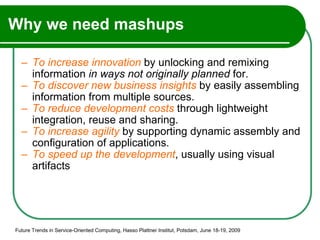 Why we need mashups To   increase innovation  by unlocking and remixing information  in ways not originally planned  for. To   discover new business insights  by easily assembling information from multiple sources.  To   reduce development costs  through lightweight integration, reuse and sharing. To increase agility  by supporting dynamic assembly and configuration of applications. To speed up the development , usually using visual artifacts Future Trends in Service-Oriented Computing, Hasso Plattner Institut, Potsdam, June 18-19, 2009 