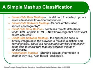 A Simple Mashup Classification Server-Side Data Mashup  – It is still hard to mashup up data across databases from different vendors.  Server-Side Software Mashup  - Service orchestration, service choreography? Client-Side Data Mashup  - combines remote data (from, feeds, XML, or plain HTML ). New knowledge that didn’t exist before can result. Client-Side Software Mashup  - the application code is directly integrated in the browser to result in a distinct and new capability.  There is a considerable browser potential in being able to easily wire together services into new functionality. Presentation Mashup  - Showing existent information in another way (e.g. Ajax Based “desktops”). Future Trends in Service-Oriented Computing, Hasso Plattner Institut, Potsdam, June 18-19, 2009 