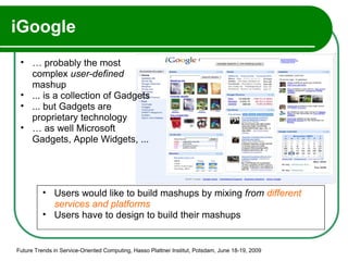 iGoogle Future Trends in Service-Oriented Computing, Hasso Plattner Institut, Potsdam, June 18-19, 2009 …  probably the most complex  user-defined  mashup ... is a collection of Gadgets  ... but Gadgets are proprietary technology  …  as well Microsoft Gadgets, Apple Widgets, ... Users would like to build mashups by mixing  from  different services and platforms Users have to design to build their mashups 