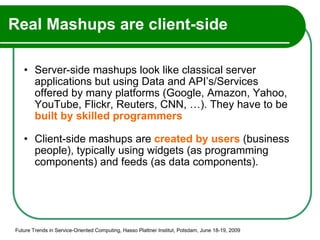 Real Mashups are client-side Server-side mashups look like classical server applications but using Data and API’s/Services offered by many platforms (Google, Amazon, Yahoo, YouTube, Flickr, Reuters, CNN, …). They have to be  built by skilled programmers Client-side mashups are  created by users  (business people), typically using widgets (as programming components) and feeds (as data components). Future Trends in Service-Oriented Computing, Hasso Plattner Institut, Potsdam, June 18-19, 2009 