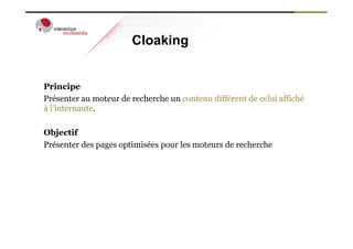 Cloaking


Principe
Présenter au moteur de recherche un contenu différent de celui affiché
à l’internaute.

Objectif
Présenter des pages optimisées pour les moteurs de recherche
 