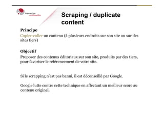 Scraping / duplicate
                         content
Principe
Copier-coller un contenu (à plusieurs endroits sur son site ou sur des
sites tiers)

Objectif
Proposer des contenus éditoriaux sur son site, produits par des tiers,
pour favoriser le référencement de votre site.


Si le scrapping n’est pas banni, il est déconseillé par Google.

Google lutte contre cette technique en affectant un meilleur score au
contenu originel.
 