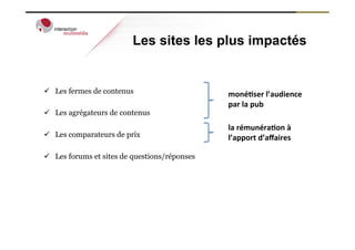 Les sites les plus impactés


ü  Les fermes de contenus                      moné%ser	
  l’audience	
  
                                                par	
  la	
  pub	
  
ü  Les agrégateurs de contenus
                                                la	
  rémunéra%on	
  à	
  
ü  Les comparateurs de prix                    l’apport	
  d’aﬀaires	
  

ü  Les forums et sites de questions/réponses
 