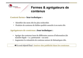 Fermes & agrégateurs de
                          contenus
Content farms - leur technique :

   •  Identifier des mots clés les plus recherchés
   •  Produire de contenus de faibles qualités associés à ces mots clés

Agrégateurs de contenus : leur technique :

  •  Agréger des contenus issus de différentes sources d’information (de
     manière légale – i.e. partenariat – ou non)
  •  Augmenter la volumétrie de contenus autour de thématiques clés.


    èUn seul objectif final : insérer des publicité dans les contenus
 