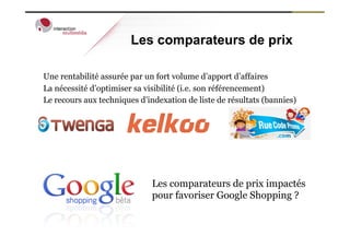 Les comparateurs de prix

Une rentabilité assurée par un fort volume d’apport d’affaires
La nécessité d’optimiser sa visibilité (i.e. son référencement)
Le recours aux techniques d’indexation de liste de résultats (bannies)




                              Les comparateurs de prix impactés
                              pour favoriser Google Shopping ?
 