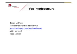 Vos interlocuteurs



Ronan Le Quéré
Directeur Interaction Multimédia
ronanlq@interaction-multimedia.com
06 87 29 76 08
02 35 120 130
 