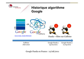 Historique algorithme
                                          Google



                                                              1	
              2	
  




Source	
  image	
  :	
  Google	
  Webmaster
                                                    Panda = filtre sur Caffeine


                     Caffeine                       Google Panda 1    Google Panda 2
                    Juin 2010                        24/02/2011        11/04/2011



                            Google Panda en France : 12/08/2011
 