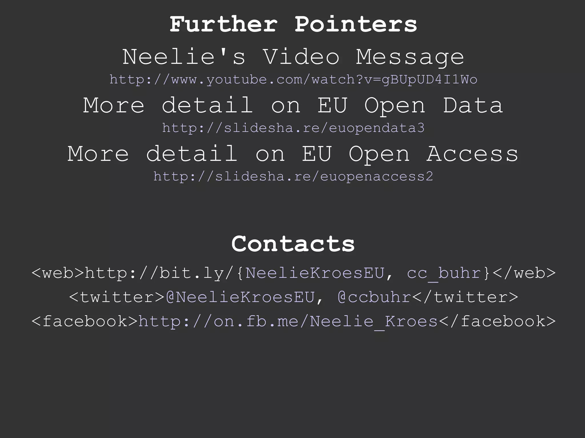 Further Pointers Neelie's Video Message http://www.youtube.com/watch?v=gBUpUD4I1Wo More detail on EU Open Data http://slidesha.re/euopendata3 More detail on EU Open Access http://slidesha.re/euopenaccess2 Contacts <web>http://bit.ly/{ NeelieKroesEU ,  cc_buhr }</web> <twitter> @NeelieKroesEU ,  @ccbuhr </twitter> <facebook> http://on.fb.me/Neelie_Kroes </facebook> 