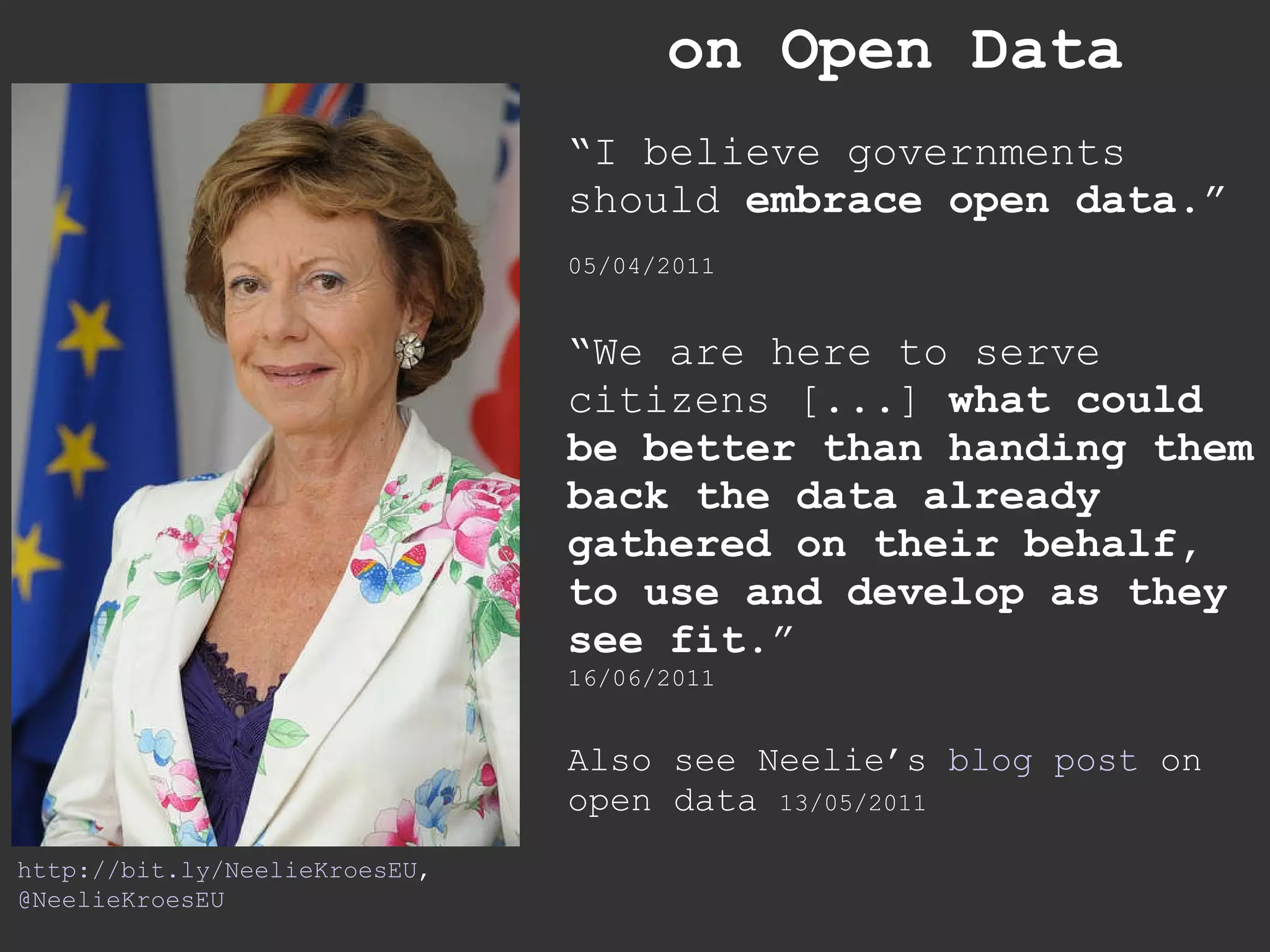 on Open Data “ I believe governments should  embrace open data .”   05/04/2011 “ We are here to serve citizens [...]  what could be better than handing them back the data already gathered on their behalf, to use and develop as they see fit. ” 16/06/2011 Also see Neelie’s  blog post  on open data  13/05/2011 http://bit.ly/NeelieKroesEU , @NeelieKroesEU 