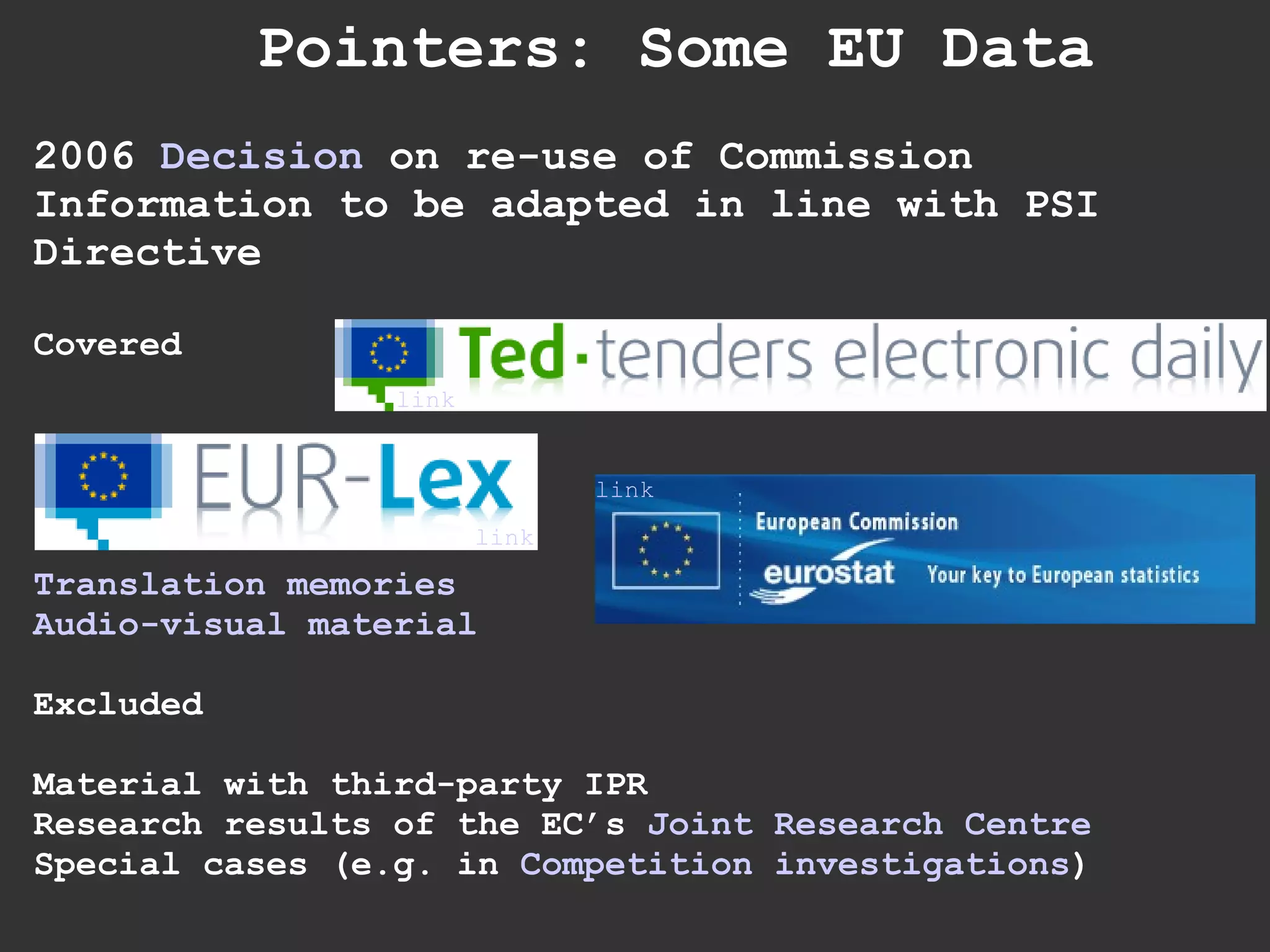 Pointers: Some EU Data 2006  Decision  on re-use of Commission Information to be adapted in line with PSI Directive Covered Translation memories Audio-visual material Excluded Material with third-party IPR Research results of the EC’s  Joint Research Centre Special cases (e.g. in  Competition investigations ) link link link 