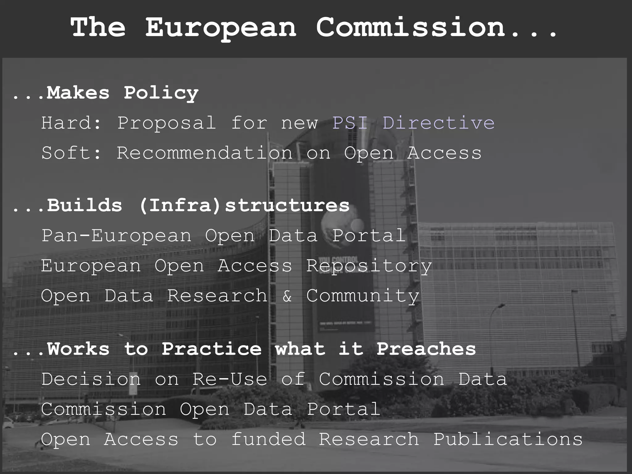 The European Commission... ...Makes Policy Hard: Proposal for new  PSI Directive Soft: Recommendation on Open Access ...Builds (Infra)structures Pan-European Open Data Portal European Open Access Repository Open Data Research & Community ...Works to Practice what it Preaches Decision on Re-Use of Commission Data Commission Open Data Portal Open Access to funded Research Publications 