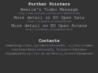 Further Pointers Neelie's Video Message http://www.youtube.com/watch?v=gBUpUD4I1Wo More detail on EU Open Data http://slidesha.re/euopendata3 More detail on EU Open Access http://slidesha.re/euopenaccess2 Contacts <web>http://bit.ly/{ NeelieKroesEU ,  cc_buhr }</web> <twitter> @NeelieKroesEU ,  @ccbuhr </twitter> <facebook> http://on.fb.me/Neelie_Kroes </facebook> 