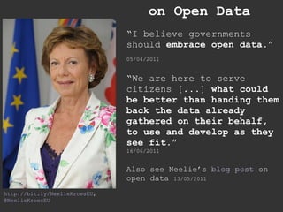 on Open Data “ I believe governments should  embrace open data .”   05/04/2011 “ We are here to serve citizens [...]  what could be better than handing them back the data already gathered on their behalf, to use and develop as they see fit. ” 16/06/2011 Also see Neelie’s  blog post  on open data  13/05/2011 http://bit.ly/NeelieKroesEU , @NeelieKroesEU 