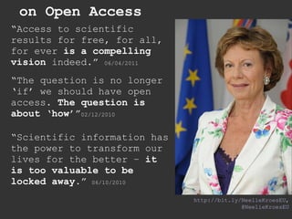 on Open Access http://bit.ly/NeelieKroesEU , @NeelieKroesEU “ Access to scientific results for free, for all, for ever  is a compelling vision  indeed.”  06/04/2011 “ The question is no longer ‘if’ we should have open access.  The question is about ‘how’ ” 02/12/2010 “ Scientific information has the power to transform our lives for the better –  it is too valuable to be locked away. ”   06/10/2010 