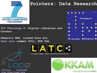 Pointers: Data Research ICT   Challenge 4 : Digital Libraries and Content Semantic Web, Linked Data etc. Last call  summer 2011, EUR 50m Creating Knowledge from Interlinked Data link link link Linked Open Data Around-The-Clock 