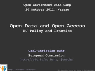 Open Government Data Camp 20 October 2011, Warsaw Open Data and Open Access EU Policy and Practice Carl-Christian Buhr European Commission (All expressed views are those of the speaker.) http://slidesha.re/euodoa http://bit.ly/cc_buhr ,  @ccbuhr 