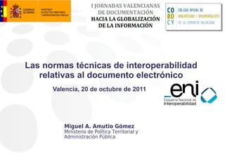 Las normas técnicas de interoperabilidad
   relativas al documento electrónico
      Valencia, 20 de octubre de 2011




         Miguel A. Amutio Gómez
         Ministerio de Política Territorial y
         Administración Pública
 