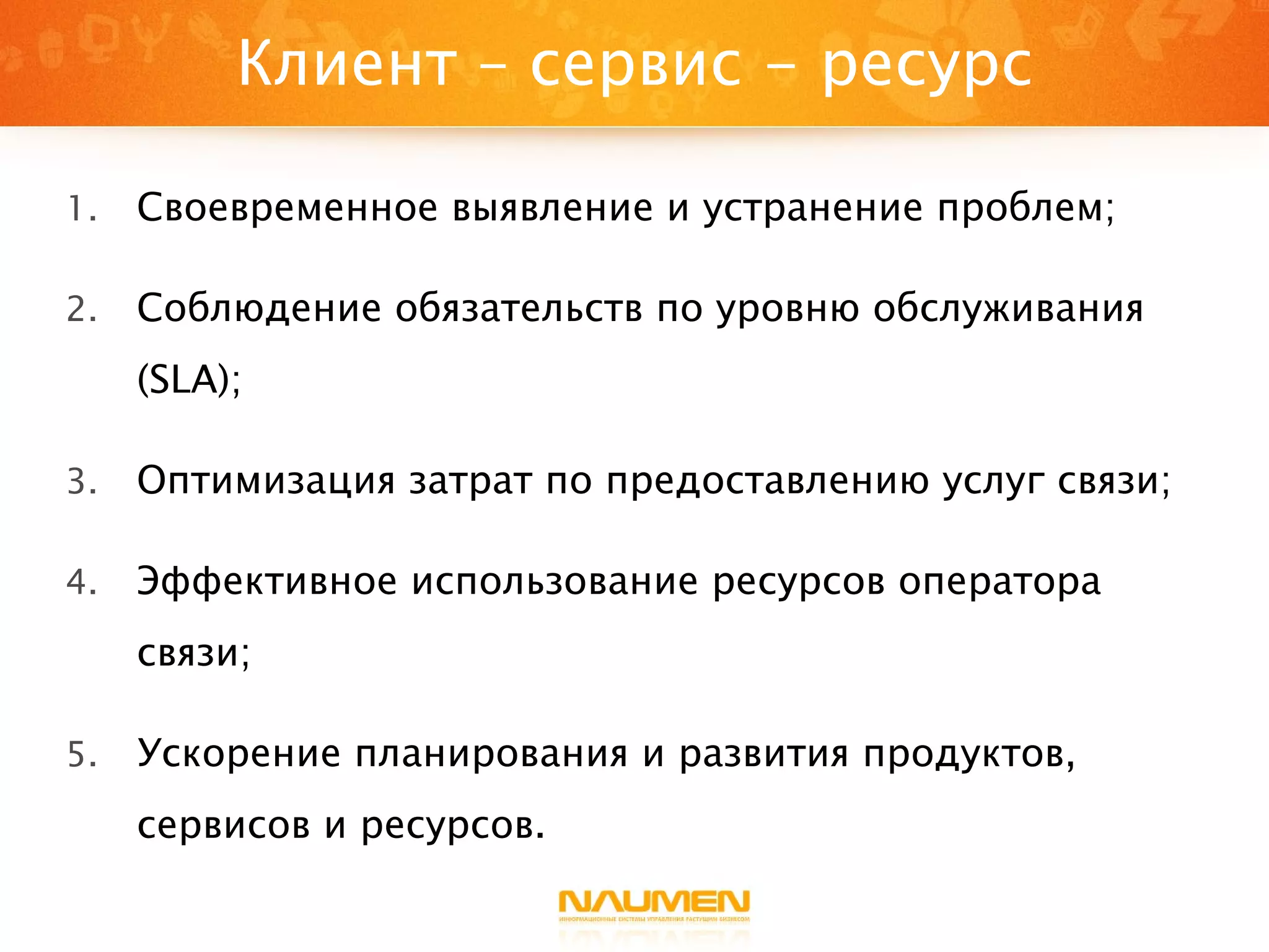 Клиент – сервис - ресурс Своевременное выявление и устранение проблем; Соблюдение обязательств по уровню обслуживания (SLA); Оптимизация затрат по предоставлению услуг связи; Эффективное использование ресурсов оператора связи; Ускорение планирования и развития продуктов, сервисов и ресурсов. 