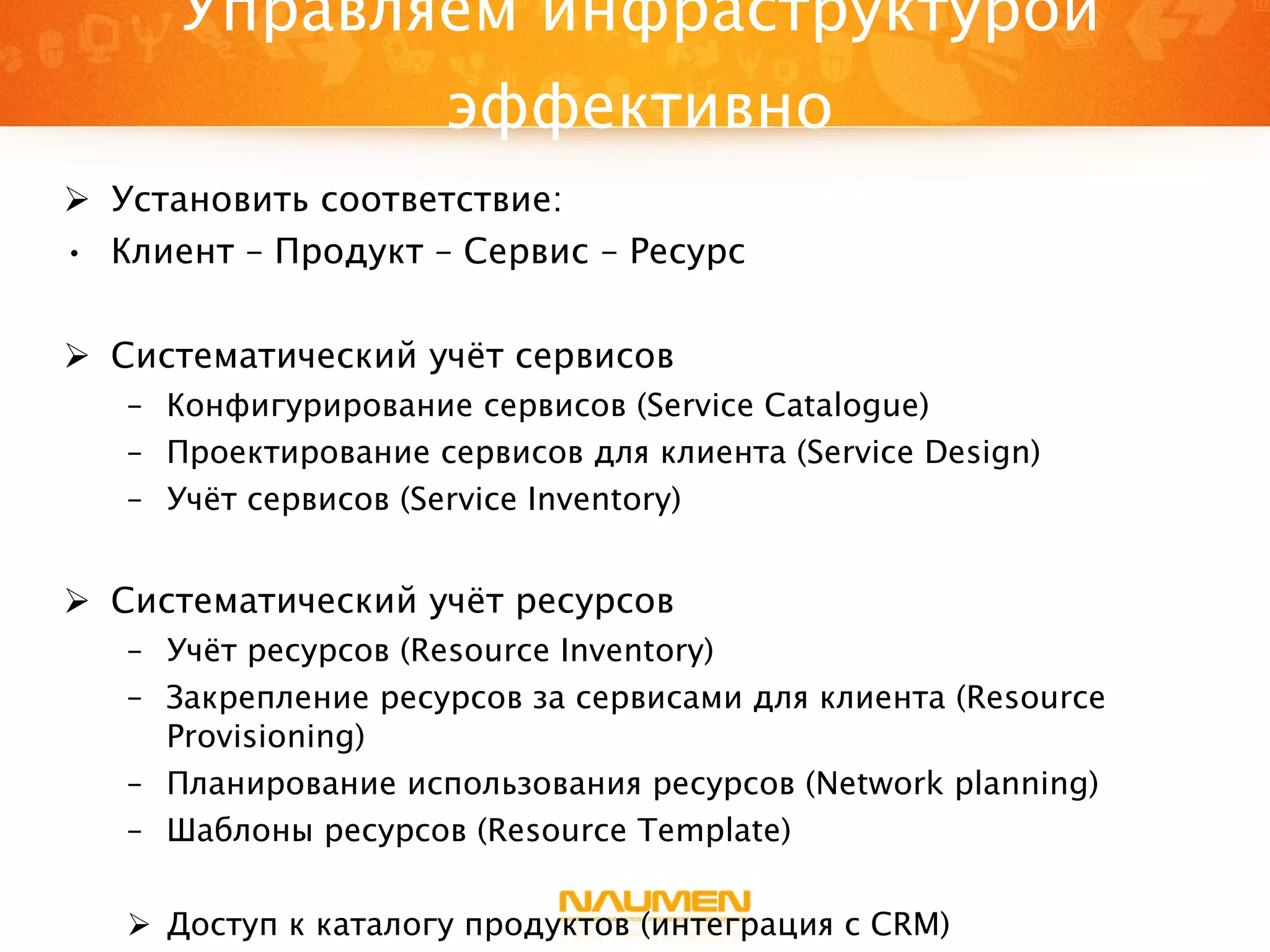 Управляем инфраструктурой эффективно Установить соответствие:  Клиент – Продукт – Сервис – Ресурс Систематический учёт сервисов Конфигурирование сервисов ( Service Catalogue ) Проектирование сервисов для клиента  (Service Design) Учёт сервисов ( Service Inventory ) Систематический учёт ресурсов Учёт ресурсов ( Resource Inventory ) Закрепление ресурсов за сервисами   для клиента ( Resource Provisioning ) Планирование использования ресурсов  (Network planning) Шаблоны ресурсов ( Resource Template ) Доступ к каталогу продуктов (интеграция с  CRM ) 