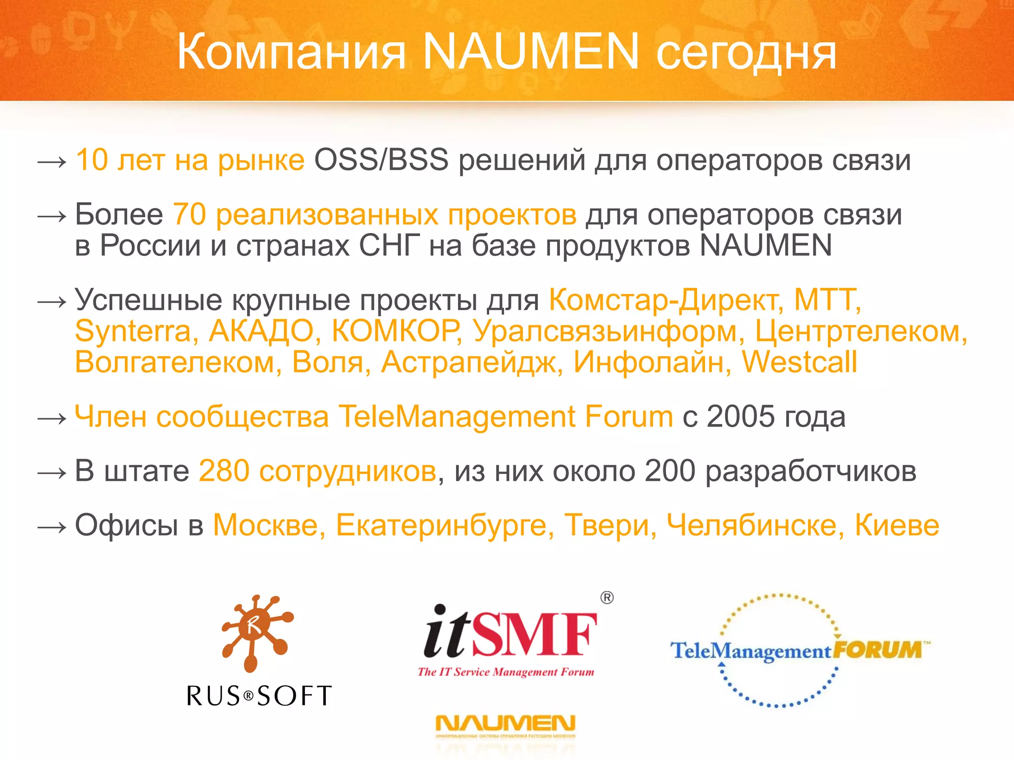 Компания  NAUMEN  сегодня 10 лет   на рынке   OSS/BSS  решений для операторов связи Более  70 реализованных проектов  для операторов связи  в России и странах СНГ на базе продуктов  NAUMEN Успешные крупные проекты для  Комстар-Директ, МТТ,  Synterra,  АКАДО, КОМКОР, Уралсвязьинформ, Центртелеком, Волгателеком, Воля, Астрапейдж, Инфолайн,  Westcall Член сообщества  TeleManagement Forum   с 2005 года В штате  280 сотрудников , из них около 200 разработчиков Офисы в  Москве, Екатеринбурге, Твери ,  Челябинске, Киеве 