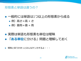 形態素と単語は違うの？


l    ⼀一般的には単語は1つ以上の形態素から成る
      l    例例）⾼高さ＝⾼高 + さ
      l    例例）霧⾬雨＝霧 + ⾬雨


l    実際は単語も形態素も単位は曖昧
l    「ある単位に分ける」問題と理理解しておく

l    曖昧と⾔言うかきっとみんなケンカするよ・・・



                            10	
 