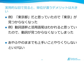 実⽤用的な⽬目で⾒見見ると、単位が違うデメリットは⼤大き
い
l    例例）「東京都」だと思っていたので「東京」が
      ⾒見見つからなくなった
l    例例）動詞語幹と活⽤用語尾はわかれると思ってい
      たので、動詞が⾒見見つからなくなってしまった


l    あやふやのままでも上⼿手いことやりくりしない
      といけない


                    11	
 