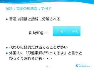 余談：英語の形態素って何？


l    普通は語基と接辞に分解される


           playing =	
    play-   -ing




l    代わりに品詞だけ当てることが多い
l    外国⼈人に「形態素解析やってるよ」と⾔言うと
      びっくりされるかも・・・
                   12	
 