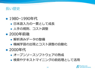 ⻑⾧長い歴史

l    1980~1990年年代
      l    ⽇日本語⼊入⼒力力の⼀一貫として成⻑⾧長
      l    ⼈人⼿手の規則、コスト調整
l    2000年年前後
      l    解析済みデータの整備
      l    機械学習の出現とコスト調整の⾃自動化
l    2000年年代
      l    オープンソースソフトウェアの熟成
      l    検索索やテキストマイニングの前処理理として活⽤用

                            14	
 