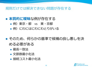 規則だけでは解決できない問題が存在する


l    本質的に曖昧な例例が存在する
      l    例例）東京・都 　vs 　東・京都
      l    例例）にわにはにわにわとりがいる


l    そのため、何らかの基準で候補の良良し悪しを決
      める必要がある
      l    最⻑⾧長⼀一致法
      l    ⽂文節数最⼩小化法
      l    接続コスト最⼩小化法
                         16	
 