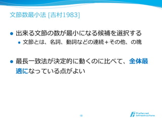 ⽂文節数最⼩小法 [吉村1983]


l    出来る⽂文節の数が最⼩小になる候補を選択する
      l    ⽂文節とは、名詞、動詞などの連続＋その他、の塊


l    最⻑⾧長⼀一致法が決定的に動くのに⽐比べて、全体最
      適になっている点がよい




                      18	
 