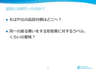 品詞とは何だったのか？


l    もはや元の品詞分類はどこへ？


l    同⼀一の振る舞いをする形態素に対するラベル、
      くらいの意味？




                22	
 