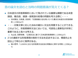 昔の論論⽂文を読むと当時の問題意識識が⾒見見えてくる？

l    ⽇日本語⽂文の形態素解析において残されている重要な課題である未登
      録語、複合語、接頭・接尾語の処理理の問題を考える際に・・・
      l    吉村賢治, ⽇日⾼高達, 吉⽥田将.「⽂文節数最⼩小法を⽤用いたべた書き⽇日本語⽂文の形態素解
            析」(1983)より
l    ・・・対象⽂文章に応じた決めの細かい⽂文法を⽤用意することができる．
      このように，形態素解析⽂文法においては，可読性と柔軟性が⾮非常に
      重要であると我々は考える．
      l    丸⼭山宏, 荻野紫穂. 「正規⽂文法に基づく⽇日本語形態素解析」(1994)より
l    2つの連続する形態素間の制約で⽂文法を記述するには、精度度向上を
      図る上で明らかに限界がある。
      l    颯々野学.「JUMANにおける形態素⽂文法記述の問題点に関する考察」(1996)よ
            り



                                24	
 
