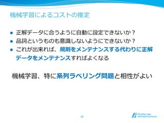 機械学習によるコストの推定

l    正解データに合うように⾃自動に設定できないか？
l    品詞というものも意識識しないようにできないか？
l    これが出来れば、規則をメンテナンスする代わりに正解
      データをメンテナンスすればよくなる


 機械学習、特に系列列ラベリング問題と相性がよい




                  26	
 