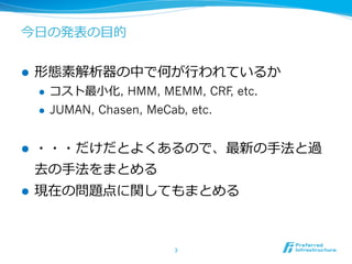 今⽇日の発表の⽬目的


l    形態素解析器の中で何が⾏行行われているか
      l    コスト最⼩小化, HMM, MEMM, CRF etc.
                                   ,
      l    JUMAN, Chasen, MeCab, etc.


l    ・・・だけだとよくあるので、最新の⼿手法と過
      去の⼿手法をまとめる
l    現在の問題点に関してもまとめる



                               3	
 