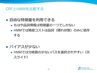 CRFとHMMを⽐比較する


l    ⾃自由な特徴量量を利利⽤用できる
      l    もはや品詞情報は特徴量量の⼀一つでしかない
      l    HMMでは隣隣接コストは品詞（隠れ状態）のみに依存
            する


l    バイアスが少ない
      l    HMMでは分岐数の少ないパスを選択されやすい（次
            スライド）


                       32	
 