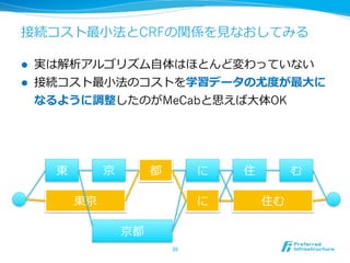 接続コスト最⼩小法とCRFの関係を⾒見見なおしてみる

l    実は解析アルゴリズム⾃自体はほとんど変わっていない
l    接続コスト最⼩小法のコストを学習データの尤度度が最⼤大に
      なるように調整したのがMeCabと思えば⼤大体OK




        東        京        都          に   住        む

            東京                       に       住む

                     京都
                              35	
 